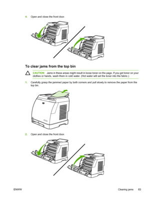 Page 95
4.Open and close the front door.
To clear jams from the top bin
CAUTION Jams in these areas might result in loose toner on the page. If you get toner on your
clothes or hands, wash them in cold water. (Hot water will set the toner into the fabric.)
1. Carefully grasp the jammed paper by both corners and pull slowly to remove the paper from the
top bin.
2.Open and close the front door.
ENWW Clearing jams 83
 