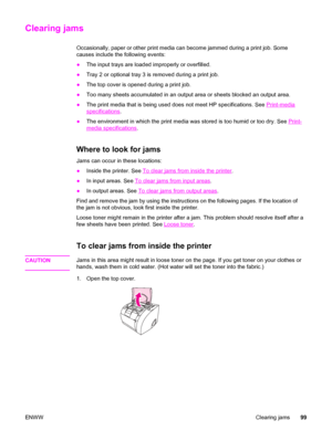 Page 109Clearing jams
Occasionally, paper or other print media can become jammed during a print job. Some
causes include the following events:
●The input trays are loaded improperly or overfilled.
●Tray 2 or optional tray 3 is removed during a print job.
●The top cover is opened during a print job.
●Too many sheets accumulated in an output area or sheets blocked an output area.
●The print media that is being used does not meet HP specifications. See 
Print-media
specifications.
●The environment in which the...