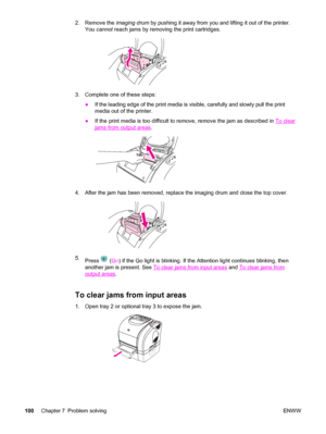 Page 1102. Remove the imaging drum by pushing it away from you and lifting it out of the printer.
You cannot reach jams by removing the print cartridges.
3. Complete one of these steps:
●If the leading edge of the print media is visible, carefully and slowly pull the print
media out of the printer.
●If the print media is too difficult to remove, remove the jam as described in 
To clear
jams from output areas.
4. After the jam has been removed, replace the imaging drum and close the top cover.
5.
Press  (GO) if...