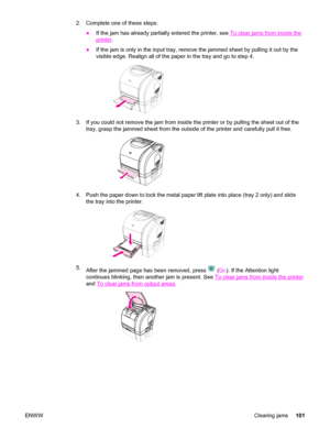 Page 1112. Complete one of these steps:
●If the jam has already partially entered the printer, see 
To clear jams from inside the
printer.
●If the jam is only in the input tray, remove the jammed sheet by pulling it out by the
visible edge. Realign all of the paper in the tray and go to step 4.
3. If you could not remove the jam from inside the printer or by pulling the sheet out of the
tray, grasp the jammed sheet from the outside of the printer and carefully pull it free.
4. Push the paper down to lock the...