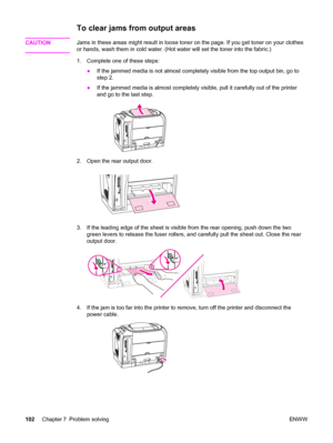 Page 112To clear jams from output areas
CAUTIONJams in these areas might result in loose toner on the page. If you get toner on your clothes
or hands, wash them in cold water. (Hot water will set the toner into the fabric.)
1. Complete one of these steps:
●If the jammed media is not almost completely visible from the top output bin, go to
step 2.
●If the jammed media is almost completely visible, pull it carefully out of the printer
and go to the last step.
2. Open the rear output door.
3. If the leading edge of...