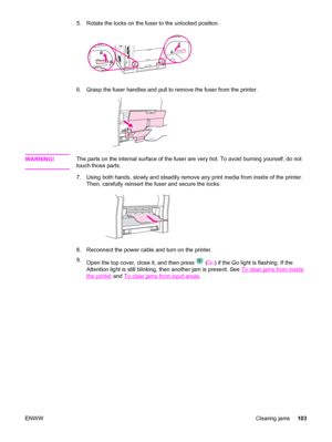 Page 1135. Rotate the locks on the fuser to the unlocked position.
6. Grasp the fuser handles and pull to remove the fuser from the printer.
WARNING!The parts on the internal surface of the fuser are very hot. To avoid burning yourself, do not
touch those parts.
7. Using both hands, slowly and steadily remove any print media from inside of the printer.
Then, carefully reinsert the fuser and secure the locks.
8. Reconnect the power cable and turn on the printer.
9.
Open the top cover, close it, and then press...