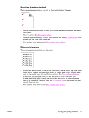 Page 121Repetitive defects on the back
Marks repeatedly appear at even intervals on the unprinted side of the page.
●Internal parts might have toner on them. The problem will likely correct itself after a few
more pages.
●Clean the printer. See 
Cleaning the printer.
●The fuser might be damaged. Contact HP Customer Care. See 
HP customer care or the
support flyer that came in the printer box.
●If the problem is not resolved, see 
If the problem is not resolved.
Misformed characters
The printed page contains...