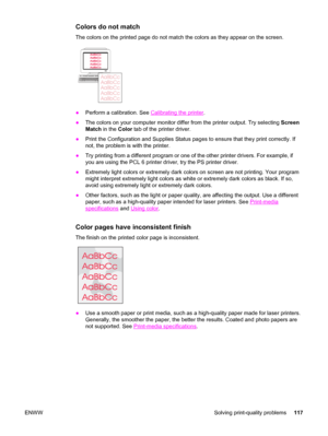 Page 127Colors do not match
The colors on the printed page do not match the colors as they appear on the screen.
●Perform a calibration. See Calibrating the printer.
●The colors on your computer monitor differ from the printer output. Try selecting Screen
Match in the Color tab of the printer driver.
●Print the Configuration and Supplies Status pages to ensure that they print correctly. If
not, the problem is with the printer.
●Try printing from a different program or one of the other printer drivers. For...