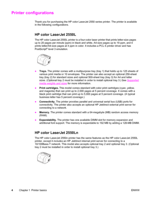 Page 14Printer configurations
Thank you for purchasing the HP color LaserJet 2550 series printer. The printer is available
in the following configurations.
HP color LaserJet 2550L
The HP color LaserJet 2550L printer is a four-color laser printer that prints letter-size pages
up to 20 pages per minute (ppm) in black and white, A4-size pages up to 19 ppm, and it
prints letter/A4-size pages at 4 ppm in color. It includes a PCL 6 printer driver and has
PostScript
® level 3 emulation.
●Trays. The printer comes with...