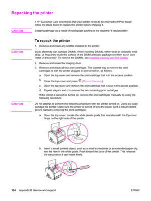 Page 144Repacking the printer
If HP Customer Care determines that your printer needs to be returned to HP for repair,
follow the steps below to repack the printer before shipping it.
CAUTION
Shipping damage as a result of inadequate packing is the customer’s responsibility.
To repack the printer
1. Remove and retain any DIMMs installed in the printer.
CAUTION
Static electricity can damage DIMMs. When handling DIMMs, either wear an antistatic wrist
strap, or frequently touch the surface of the DIMM antistatic...