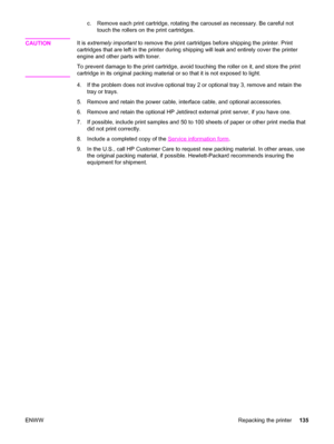 Page 145c. Remove each print cartridge, rotating the carousel as necessary. Be careful not
touch the rollers on the print cartridges.
CAUTION
It is extremely important to remove the print cartridges before shipping the printer. Print
cartridges that are left in the printer during shipping will leak and entirely cover the printer
engine and other parts with toner.
To prevent damage to the print cartridge, avoid touching the roller on it, and store the print
cartridge in its original packing material or so that it...
