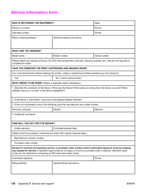 Page 146Service information form
WHO IS RETURNING THE EQUIPMENT?Date:
Person to contact:Phone:
Alternate contact:Phone:
Return shipping address:
 
 Special shipping instructions:
WHAT ARE YOU SENDING?
Model name:Model number:Serial number:
Please attach any relevant printouts. Do NOT ship accessories (manuals, cleaning supplies, etc.) that are not required to
complete the repair.
HAVE YOU REMOVED THE PRINT CARTRIDGES AND IMAGING DRUM?
You must remove them before shipping the printer, unless a mechanical problem...