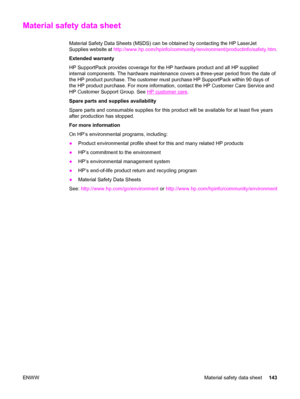 Page 153Material safety data sheet
Material Safety Data Sheets (MSDS) can be obtained by contacting the HP LaserJet
Supplies website at http://www.hp.com/hpinfo/community/environment/productinfo/safety.htm.
Extended warranty
HP SupportPack provides coverage for the HP hardware product and all HP supplied
internal components. The hardware maintenance covers a three-year period from the date of
the HP product purchase. The customer must purchase HP SupportPack within 90 days of
the HP product purchase. For more...