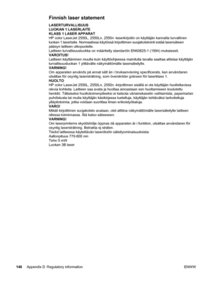 Page 156Finnish laser statement
LASERTURVALLISUUS
LUOKAN 1 LASERLAITE
KLASS 1 LASER APPARAT
HP color LaserJet 2550L, 2550Ln, 2550n -laserkirjoitin on käyttäjän kannalta turvallinen
luokan 1 laserlaite. Normaalissa käytössä kirjoittimen suojakotelointi estää lasersäteen
pääsyn laitteen ulkopuolelle.
Laitteen turvallisuusluokka on määritetty standardin EN60825-1 (1994) mukaisesti.
VAROITUS!
Laitteen käyttäminen muulla kuin käyttöohjeessa mainitulla tavalla saattaa altistaa käyttäjän
turvallisuusluokan 1...