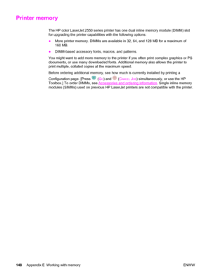 Page 158Printer memory
The HP color LaserJet 2550 series printer has one dual inline memory module (DIMM) slot
for upgrading the printer capabilities with the following options:
●More printer memory. DIMMs are available in 32, 64, and 128 MB for a maximum of
160 MB.
●DIMM-based accessory fonts, macros, and patterns.
You might want to add more memory to the printer if you often print complex graphics or PS
documents, or use many downloaded fonts. Additional memory also allows the printer to
print multiple,...
