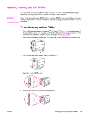 Page 159Installing memory and font DIMMs
You can install more memory for the printer, and you can also install a font DIMM to print
characters for languages such as Chinese, or for the Cyrillic alphabet.
CAUTION
Static electricity can damage DIMMs. When handling DIMMs, wear an antistatic wrist strap,
or frequently touch the surface of the DIMM antistatic package and then touch bare metal on
the printer.
To install memory and font DIMMs
1.
Print a Configuration page by pressing  (GO) and  (CANCEL JOB)...