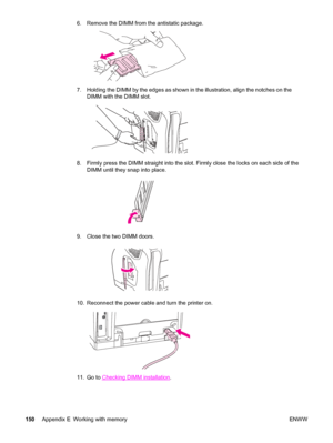 Page 1606. Remove the DIMM from the antistatic package.
7. Holding the DIMM by the edges as shown in the illustration, align the notches on the
DIMM with the DIMM slot.
8. Firmly press the DIMM straight into the slot. Firmly close the locks on each side of the
DIMM until they snap into place.
9. Close the two DIMM doors.
10. Reconnect the power cable and turn the printer on.
11. Go to Checking DIMM installation.
150Appendix E Working with memory ENWW
 