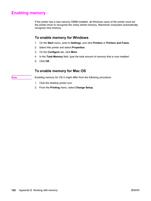 Page 162Enabling memory
If the printer has a new memory DIMM installed, all Windows users of the printer must set
the printer driver to recognize the newly added memory. Macintosh computers automatically
recognize new memory.
To enable memory for Windows
1. On the Start menu, point to Settings, and click Printers or Printers and Faxes.
2. Select this printer and select Properties.
3. On the Configure tab, click More.
4. In the Total Memory field, type the total amount of memory that is now installed.
5. Click...