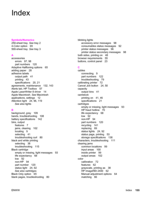 Page 165Index
Symbols/Numerics
250-sheet tray. See tray 2
4-Color option 65
500-sheet tray. See tray 3
A
accessories
errors 97, 98
part numbers 120
Adaptive Halftoning options 65
adding paper 28
adhesive labels
output path 41
printing 43
specifications 20, 21
agreements, maintenance 132, 143
Alerts tab, HP Toolbox 57
Apple LaserWriter 8 driver 14
Apple Macintosh. See Macintosh
applications, settings 12
Attention light 24, 96, 119
See also lights
B
background, gray 109
bands, troubleshooting 108
battery...