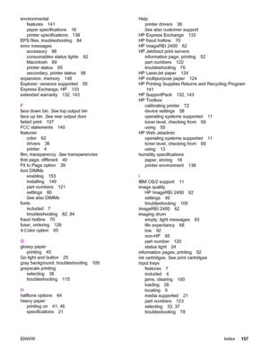 Page 167environmental
features 141
paper specifications 18
printer specifications 138
EPS files, troubleshooting 84
error messages
accessory 98
consumables status lights 92
Macintosh 89
printer status 95
secondary, printer status 98
expansion, memory 148
Explorer, versions supported 55
Express Exchange, HP 133
extended warranty 132, 143
F
face down bin. See top output bin
face up bin. See rear output door
faded print 107
FCC statements 140
features
color 62
drivers 36
printer 4
film, transparency. See...