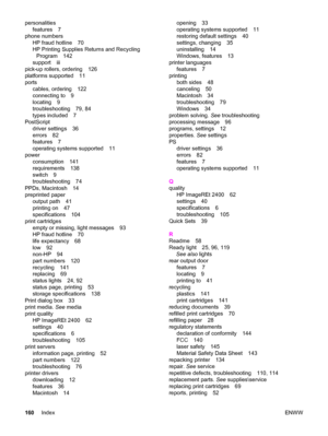 Page 170personalities
features 7
phone numbers
HP fraud hotline 70
HP Printing Supplies Returns and Recycling
Program 142
support iii
pick-up rollers, ordering 126
platforms supported 11
ports
cables, ordering 122
connecting to 9
locating 9
troubleshooting 79, 84
types included 7
PostScript
driver settings 36
errors 82
features 7
operating systems supported 11
power
consumption 141
requirements 138
switch 9
troubleshooting 74
PPDs, Macintosh 14
preprinted paper
output path 41
printing on 47
specifications 104...