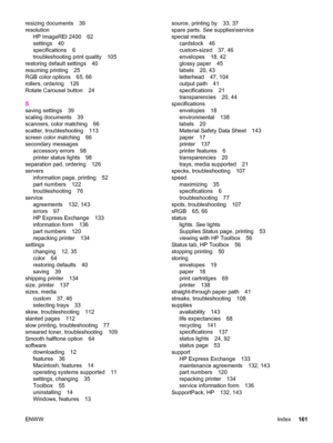 Page 171resizing documents 39
resolution
HP ImageREt 2400 62
settings 40
specifications 6
troubleshooting print quality 105
restoring default settings 40
resuming printing 25
RGB color options 65, 66
rollers, ordering 126
Rotate Carousel button 24
S
saving settings 39
scaling documents 39
scanners, color matching 66
scatter, troubleshooting 113
screen color matching 66
secondary messages
accessory errors 98
printer status lights 98
separation pad, ordering 126
servers
information page, printing 52
part numbers...