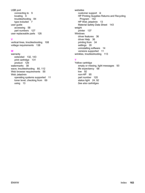 Page 173USB port
connecting to 9
locating 9
troubleshooting 84
type included 7
user guide
accessing 58
part numbers 127
user replaceable parts 126
V
vertical lines, troubleshooting 108
voltage requirements 138
W
warranty
extended 132, 143
print cartridge 131
product 129
watermarks 38
wave, troubleshooting 80, 112
Web browser requirements 55
Web Jetadmin
operating systems supported 11
toner level, checking from 69
using 13websites
customer support iii
HP Printing Supplies Returns and Recycling
Program 142
HP Web...