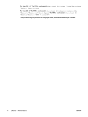 Page 26For Mac OS 9.1: The PPDs are located in Macintosh HD\System Folder\Extensions
\Printer Descriptions.
For Mac OS X: The PPDs are located in Macintosh HD\Library\Printers\PPDs
\Contents\Resources\.lproj. The PDEs are located in Macintosh HD
\Library\Printers\PPD Plugins\HP*.
The phrase  represents the language of the printer software that you selected.
16Chapter 1 Printer basicsENWW
 