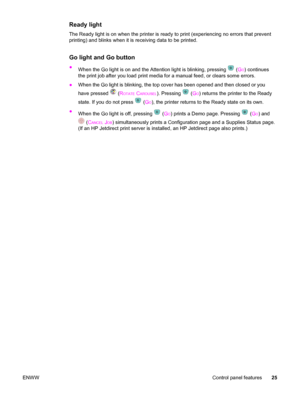 Page 35Ready light
The Ready light is on when the printer is ready to print (experiencing no errors that prevent
printing) and blinks when it is receiving data to be printed.
Go light and Go button
●
When the Go light is on and the Attention light is blinking, pressing  (GO) continues
the print job after you load print media for a manual feed, or clears some errors.
●When the Go light is blinking, the top cover has been opened and then closed or you
have pressed 
 (ROTATE CAROUSEL). Pressing  (GO) returns the...