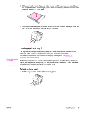 Page 415. Make sure that the stack of paper is flat in the tray at all four corners, and keep it below
the height tabs on the media-length guide in the rear of the tray. Push down on the metal
media-lift plate to lock it into place.
6. Slide the tray into the printer. If you set the rear of the tray to one of the longer sizes, the
back of the tray will protrude from the back of the printer.
Loading optional tray 3
The optional tray 3 supports A4-size and letter-size paper. Optional tray 3 supports only
paper,...