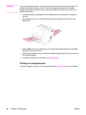 Page 54CAUTIONTo avoid damaging the printer, use only labels that are recommended for laser printers. To
prevent serious jams, always use tray 1 to print on labels and always use the straight-
through paper path. Never print on the same sheet of labels more than once or print on a
partial sheet of labels.
●Avoid labels that are separating from the backing sheet or are wrinkled or damaged in
any way.
●Place labels only in tray 1 with the side to be printed on facing up and the top, short
edge in first.
●Select...