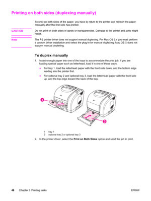 Page 58Printing on both sides (duplexing manually)
To print on both sides of the paper, you have to return to the printer and reinsert the paper
manually after the first side has printed.
CAUTION
Do not print on both sides of labels or transparencies. Damage to the printer and jams might
result.
Note
The PS printer driver does not support manual duplexing. For Mac OS 9.x you must perform
a custom driver installation and select the plug-in for manual duplexing. Mac OS X does not
support manual duplexing.
To...