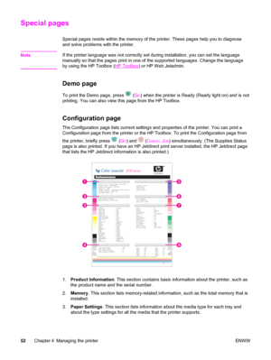 Page 62Special pages
Special pages reside within the memory of the printer. These pages help you to diagnose
and solve problems with the printer.
Note
If the printer language was not correctly set during installation, you can set the language
manually so that the pages print in one of the supported languages. Change the language
by using the HP Toolbox (
HP Toolbox) or HP Web Jetadmin.
Demo page
To print the Demo page, press  (GO) when the printer is Ready (Ready light on) and is not
printing. You can also view...