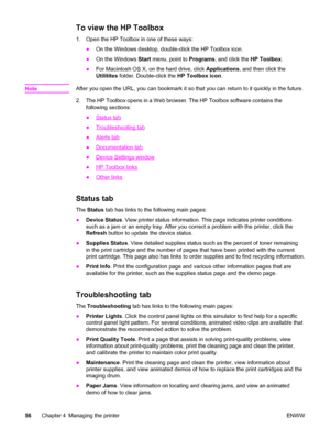 Page 66To view the HP Toolbox
1. Open the HP Toolbox in one of these ways:
●On the Windows desktop, double-click the HP Toolbox icon.
●On the Windows Start menu, point to Programs, and click the HP Toolbox.
●For Macintosh OS X, on the hard drive, click Applications, and then click the
Utilitites folder. Double-click the HP Toolbox icon.
Note
After you open the URL, you can bookmark it so that you can return to it quickly in the future.
2. The HP Toolbox opens in a Web browser. The HP Toolbox software contains...