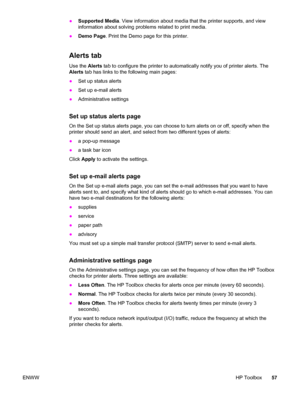 Page 67●Supported Media. View information about media that the printer supports, and view
information about solving problems related to print media.
●Demo Page. Print the Demo page for this printer.
Alerts tab
Use the Alerts tab to configure the printer to automatically notify you of printer alerts. The
Alerts tab has links to the following main pages:
●Set up status alerts
●Set up e-mail alerts
●Administrative settings
Set up status alerts page
On the Set up status alerts page, you can choose to turn alerts on...