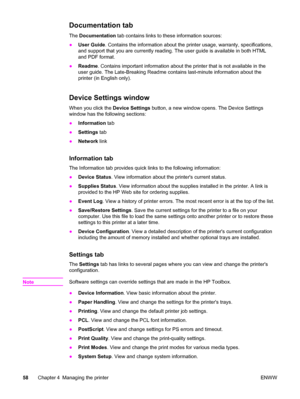 Page 68Documentation tab
The Documentation tab contains links to these information sources:
●User Guide. Contains the information about the printer usage, warranty, specifications,
and support that you are currently reading. The user guide is available in both HTML
and PDF format.
●Readme. Contains important information about the printer that is not available in the
user guide. The Late-Breaking Readme contains last-minute information about the
printer (in English only).
Device Settings window
When you click...