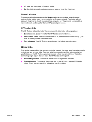 Page 69●I/O. View and change the I/O timeout setting.
●Service. Gain access to various procedures required to service the printer.
Network window
The network administrator can use the Network window to control the network-related
settings for the printer when it is connected to an IP-based network. This button will not
appear if the printer is directly connected to a computer, or if the printer is connected to a
network through anything other than an HP Jetdirect print server.
HP Toolbox links
The HP Toolbox...