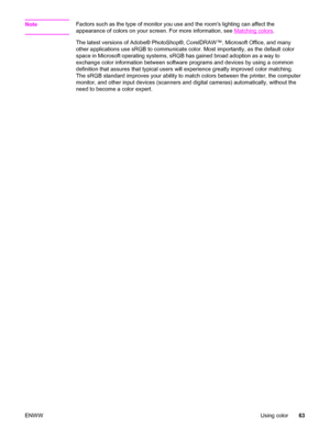 Page 73NoteFactors such as the type of monitor you use and the rooms lighting can affect the
appearance of colors on your screen. For more information, see 
Matching colors.
The latest versions of Adobe® PhotoShop®, CorelDRAW™, Microsoft Office, and many
other applications use sRGB to communicate color. Most importantly, as the default color
space in Microsoft operating systems, sRGB has gained broad adoption as a way to
exchange color information between software programs and devices by using a common...