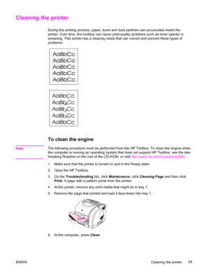 Page 81Cleaning the printer
During the printing process, paper, toner and dust particles can accumulate inside the
printer. Over time, this buildup can cause print-quality problems such as toner specks or
smearing. This printer has a cleaning mode that can correct and prevent these types of
problems.
To clean the engine
NoteThe following procedure must be performed from the HP Toolbox. To clean the engine when
the computer is running an operating system that does not support HP Toolbox, see the late-
breaking...