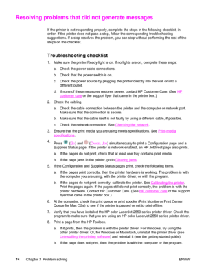 Page 84Resolving problems that did not generate messages
If the printer is not responding properly, complete the steps in the following checklist, in
order. If the printer does not pass a step, follow the corresponding troubleshooting
suggestions. If a step resolves the problem, you can stop without performing the rest of the
steps on the checklist.
Troubleshooting checklist
1. Make sure the printer Ready light is on. If no lights are on, complete these steps:
a. Check the power cable connections.
b. Check that...