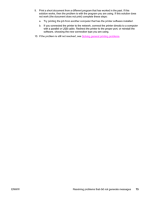 Page 859. Print a short document from a different program that has worked in the past. If this
solution works, then the problem is with the program you are using. If this solution does
not work (the document does not print) complete these steps:
a. Try printing the job from another computer that has the printer software installed.
b. If you connected the printer to the network, connect the printer directly to a computer
with a parallel or USB cable. Redirect the printer to the proper port, or reinstall the...