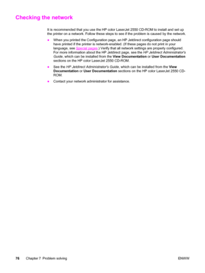 Page 86Checking the network
It is recommended that you use the HP color LaserJet 2550 CD-ROM to install and set up
the printer on a network. Follow these steps to see if the problem is caused by the network.
●When you printed the Configuration page, an HP Jetdirect configuration page should
have printed if the printer is network-enabled. (If these pages do not print in your
language, see 
Special pages.) Verify that all network settings are properly configured.
For more information about the HP Jetdirect page,...