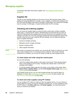 Page 102
Managing supplies
For warranty information about these supplies, see Print Cartridge Limited Warranty
Statement.
Supplies life
The life of a print cartridge depends on the  amount of toner that print jobs require. When
printing text at approximately 5% coverage, a cyan,  magenta, or yellow print cartridge for the
Checking and ordering supplies
You can check the supplies status by using the printer control panel, printing a Supplies
Status page, or viewing the HP Toolbox , Hewlett-Packard recommends that...