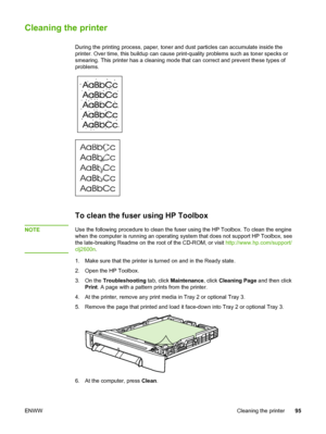 Page 105
Cleaning the printer
During the printing process, paper, toner and dust particles can accumulate inside the
printer. Over time, this buildup can cause  print-quality problems such as toner specks or
smearing. This printer has a cleaning mode that  can correct and prevent these types of
problems.
To clean the fuser using HP Toolbox
NOTEUse the following procedure to clean the fuser  using the HP Toolbox. To clean the engine
when the computer is running an operating system  that does not support HP...