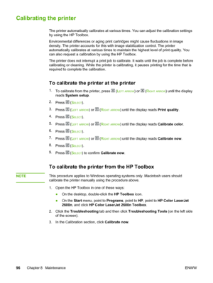 Page 106
Calibrating the printer
The printer automatically calibrates at various times. You can adjust the calibration settings
by using the HP Toolbox.
Environmental differences or aging print cartridges  might cause fluctuations in image
density. The printer accounts for this with image stabilization control. The printer
automatically calibrates at various times to maintain  the highest level of print quality. You
can also request a calibration by using the HP Toolbox.
The printer does not interrupt a print...