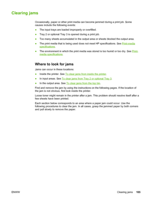 Page 115
Clearing jams
Occasionally, paper or other print media can become jammed during a prin\
t job. Some
causes include the following events:
●The input trays are loaded improperly or overfilled.
● Tray 2 or optional Tray 3 is opened during a print job.
● Too many sheets accumulated in the output  area or sheets blocked the output area.
● The print media that is being used  does not meet HP specifications. See 
Print-media
specifications.
● The environment in which the print media was  stored is too humid or...