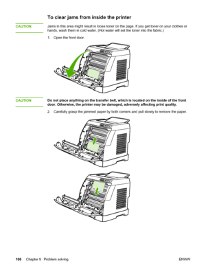 Page 116
To clear jams from inside the printer
CAUTIONJams in this area might result in loose toner on the page. If you get toner on your clothes or
hands, wash them in cold water. (Hot water  will set the toner into the fabric.)
1. Open the front door.
CAUTIONDo not place anything on the transfer belt, which  is located on the inside of the front
door. Otherwise, the printer may be  damaged, adversely affecting print quality.
2. Carefully grasp the jammed paper by both  corners and pull slowly to remove the...