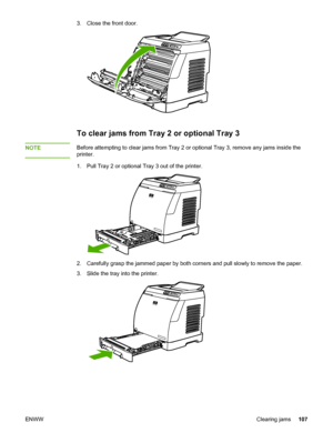 Page 117
3. Close the front door.
To clear jams from Tray 2 or optional Tray 3
NOTEBefore attempting to clear jams from Tray 2 or optional Tray 3, remove any jam\
s inside the
printer.
1. Pull Tray 2 or optional Tray 3 out of the printer.
2. Carefully grasp the jammed paper by both corners and pull slowly to remove the paper.
3. Slide the tray into the printer.
ENWW Clearing jams107
 