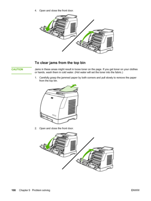 Page 118
4. Open and close the front door.
To clear jams from the top bin
CAUTIONJams in these areas might result in loose toner on the page. If you get toner on your clothes
or hands, wash them in cold water. (Hot  water will set the toner into the fabric.)
1. Carefully grasp the jammed paper by both  corners and pull slowly to remove the paper
from the top bin.
2. Open and close the front door.
108 Chapter 9  Problem solving ENWW
 