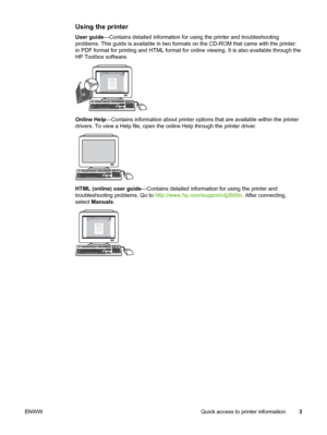 Page 13
Using the printer
User guide—Contains detailed information for using the printer and troubleshoot\
ing
problems. This guide is available in two formats  on the CD-ROM that came with the printer:
in PDF format for printing and HTML format for  online viewing. It is also available through the
HP Toolbox software.
Online Help —Contains information about printer options that  are available within the printer
drivers. To view a Help file, open the  online Help through the printer driver.
HTML (online) user...