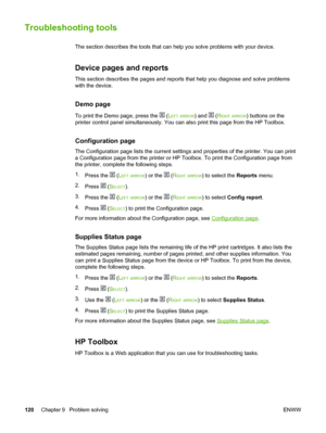 Page 130
Troubleshooting tools
The section describes the tools that can help you solve problems with your device.
Device pages and reports
This section describes the pages and reports  that help you diagnose and solve problems
with the device.
Demo page
To print the Demo page, press the  ( LEFT ARROW) and  (RIGHT ARROW) buttons on the
printer control panel simultaneously. You can also print this page from \
the HP Toolbox.
Configuration page
The Configuration page lists the current settings and  properties of...