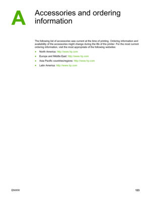 Page 133
Accessories and ordering
information
The following list of accessories was current at the time of printing. Ordering information and
availability of the accessories might change during the  life of the printer. For the most current
ordering information, visit the most appropriate of the following websites:
● North America:  http://www.hp.com
● Europe and Middle East:  http://www.hp.com
● Asia Pacific countries/regions:  http://www.hp.com
● Latin America:  http://www.hp.com
ENWW 123
 