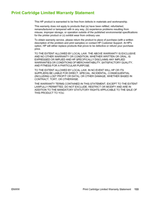 Page 143
Print Cartridge Limited Warranty Statement
This HP product is warranted to be free from defects in materials and workmanship.
This warranty does not apply to  products that (a) have been refilled, refurbished,
remanufactured or tampered with in any  way, (b) experience problems resulting from
misuse, improper storage, or operation outside  of the published environmental specifications
for the printer product or (c) exhibit wear from ordinary use.
To obtain warranty service, please return the  product to...