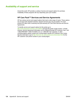 Page 144
Availability of support and service
Around the world, HP provides a variety of service and support options for purchase.
Availability of these programs will  vary depending upon your location.
HP Care Pack™ Services and Service Agreements
HP has various service and support options that  meet a wide range of needs. These options
are not part of the standard warranty. Support services may vary by loca\
tion. For most
printers HP offers both in-warranty and  post-warranty HP Care Pack Services and Service...